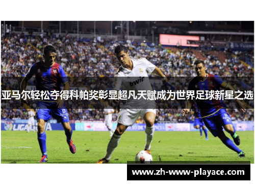 亚马尔轻松夺得科帕奖彰显超凡天赋成为世界足球新星之选 亚马尔轻松夺得科帕奖彰显超凡天赋成为世界足球新星之选