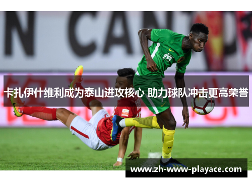 卡扎伊什维利成为泰山进攻核心 助力球队冲击更高荣誉