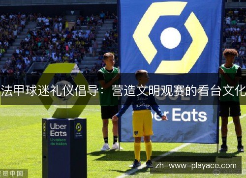 法甲球迷礼仪倡导：营造文明观赛的看台文化